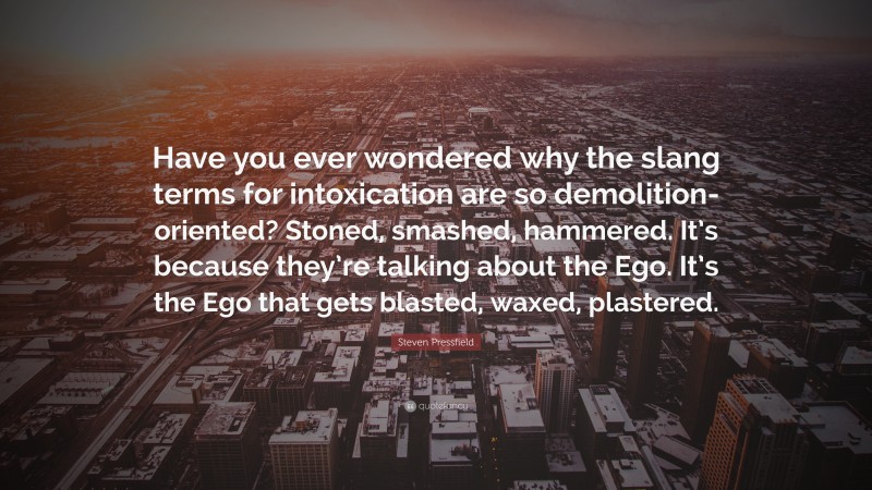 Steven Pressfield Quote: “Have you ever wondered why the slang terms for intoxication are so demolition-oriented? Stoned, smashed, hammered. It’s because they’re talking about the Ego. It’s the Ego that gets blasted, waxed, plastered.”