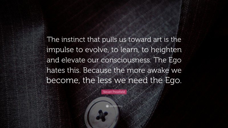 Steven Pressfield Quote: “The instinct that pulls us toward art is the impulse to evolve, to learn, to heighten and elevate our consciousness. The Ego hates this. Because the more awake we become, the less we need the Ego.”