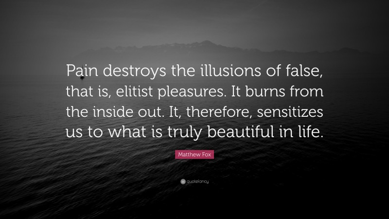 Matthew Fox Quote: “Pain destroys the illusions of false, that is, elitist pleasures. It burns from the inside out. It, therefore, sensitizes us to what is truly beautiful in life.”