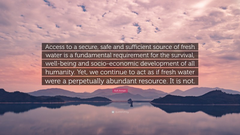 Kofi Annan Quote: “Access to a secure, safe and sufficient source of fresh water is a fundamental requirement for the survival, well-being and socio-economic development of all humanity. Yet, we continue to act as if fresh water were a perpetually abundant resource. It is not.”