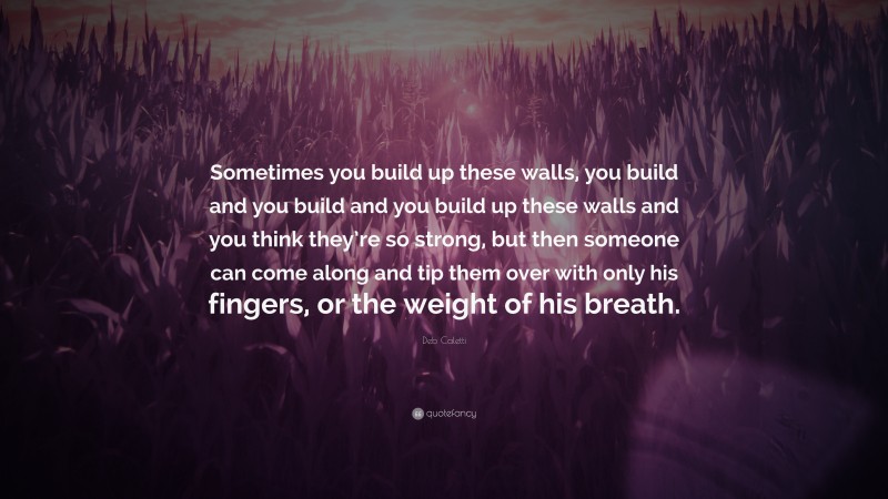 Deb Caletti Quote: “Sometimes you build up these walls, you build and you build and you build up these walls and you think they’re so strong, but then someone can come along and tip them over with only his fingers, or the weight of his breath.”