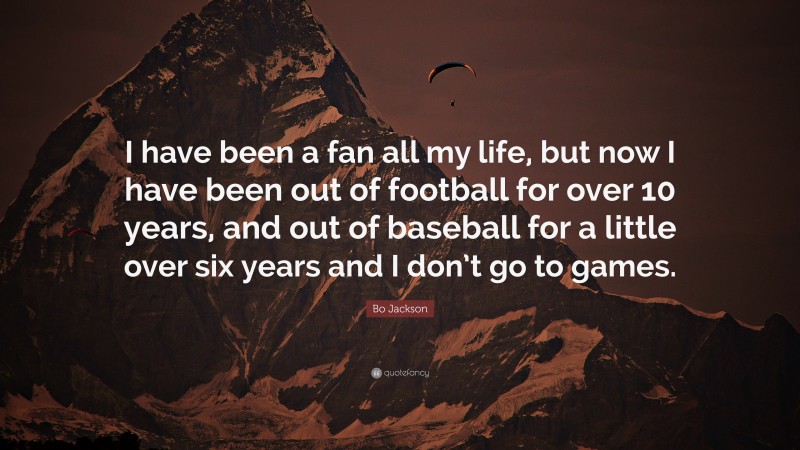 Bo Jackson Quote: “I have been a fan all my life, but now I have been out of football for over 10 years, and out of baseball for a little over six years and I don’t go to games.”