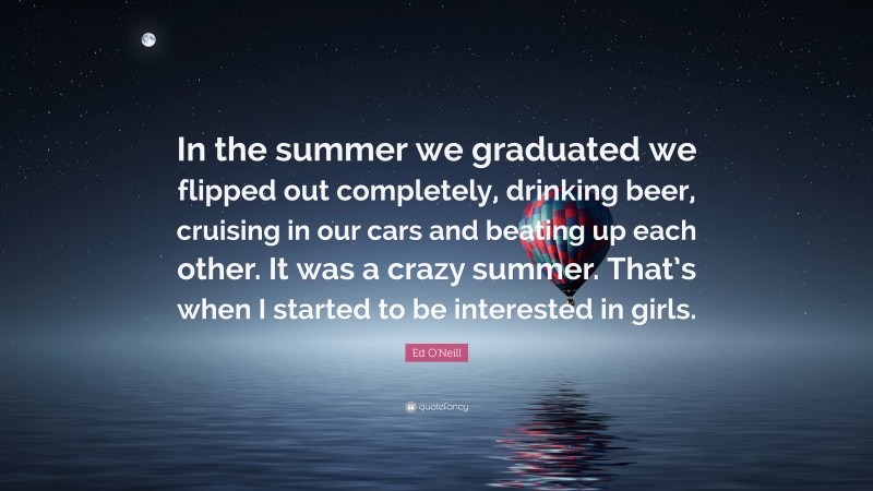 Ed O'Neill Quote: “In the summer we graduated we flipped out completely, drinking beer, cruising in our cars and beating up each other. It was a crazy summer. That’s when I started to be interested in girls.”