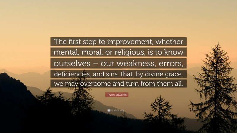 Tryon Edwards Quote: “The first step to improvement, whether mental, moral, or religious, is to know ourselves – our weakness, errors, deficiencies, and sins, that, by divine grace, we may overcome and turn from them all.”