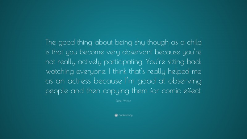 Rebel Wilson Quote: “The good thing about being shy though as a child is that you become very observant because you’re not really actively participating. You’re sitting back watching everyone. I think that’s really helped me as an actress because I’m good at observing people and then copying them for comic effect.”