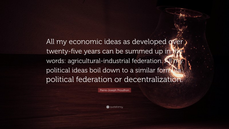 Pierre-Joseph Proudhon Quote: “All my economic ideas as developed over twenty-five years can be summed up in the words: agricultural-industrial federation. All my political ideas boil down to a similar formula: political federation or decentralization.”