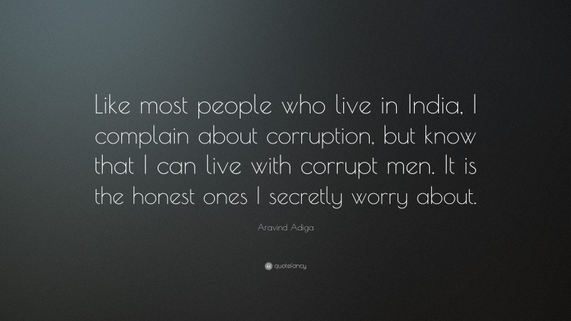 Aravind Adiga Quote: “Like most people who live in India, I complain about corruption, but know that I can live with corrupt men. It is the honest ones I secretly worry about.”
