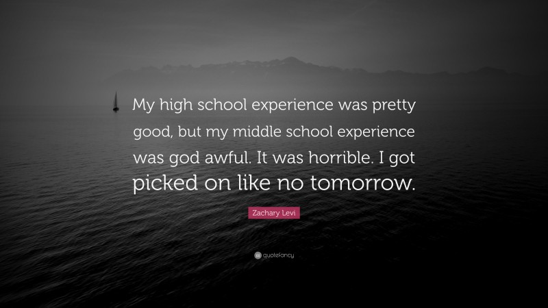 Zachary Levi Quote: “My high school experience was pretty good, but my middle school experience was god awful. It was horrible. I got picked on like no tomorrow.”