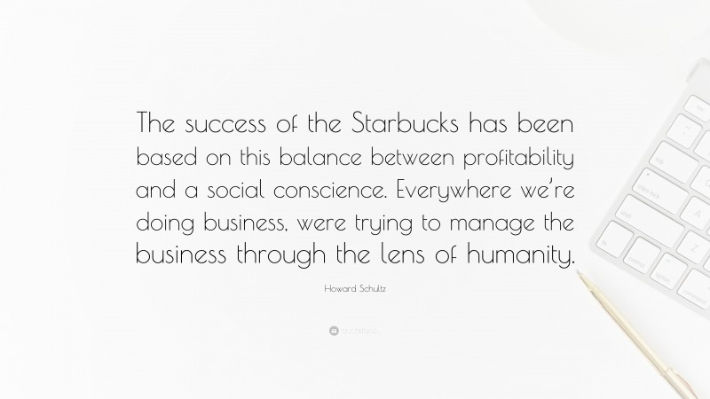 Howard Schultz Quote: “The success of the Starbucks has been based on this balance between profitability and a social conscience. Everywhere we’re doing business, were trying to manage the business through the lens of humanity.”