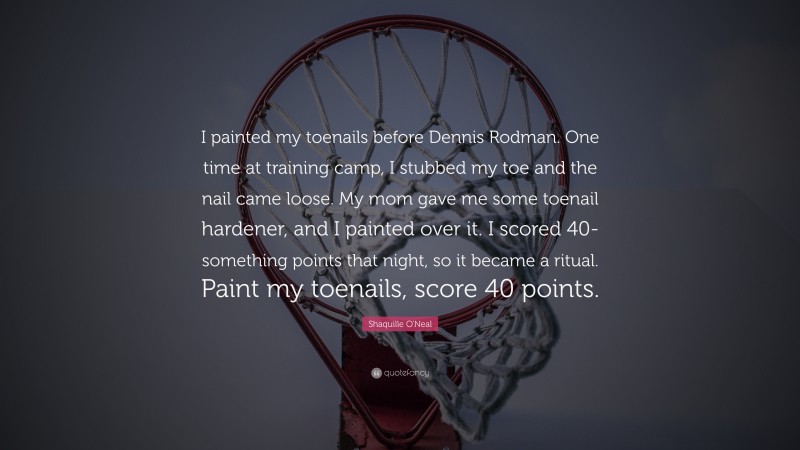 Shaquille O'Neal Quote: “I painted my toenails before Dennis Rodman. One time at training camp, I stubbed my toe and the nail came loose. My mom gave me some toenail hardener, and I painted over it. I scored 40-something points that night, so it became a ritual. Paint my toenails, score 40 points.”