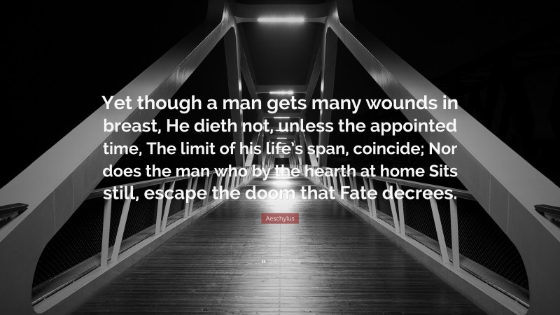 Aeschylus Quote: “Yet though a man gets many wounds in breast, He dieth not, unless the appointed time, The limit of his life’s span, coincide; Nor does the man who by the hearth at home Sits still, escape the doom that Fate decrees.”