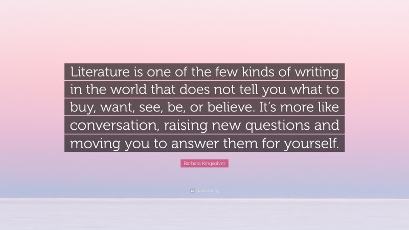 Barbara Kingsolver Quote: “Literature is one of the few kinds of writing in the world that does not tell you what to buy, want, see, be, or believe. It’s more like conversation, raising new questions and moving you to answer them for yourself.”
