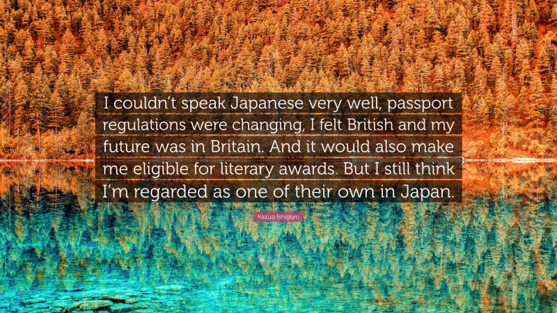 Kazuo Ishiguro Quote: “I couldn’t speak Japanese very well, passport regulations were changing, I felt British and my future was in Britain. And it would also make me eligible for literary awards. But I still think I’m regarded as one of their own in Japan.”