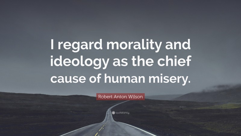 Robert Anton Wilson Quote: “I regard morality and ideology as the chief cause of human misery.”