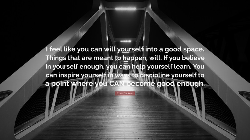 Curtis Jackson Quote: “I feel like you can will yourself into a good space. Things that are meant to happen, will. If you believe in yourself enough, you can help yourself learn. You can inspire yourself in ways to discipline yourself to a point where you CAN become good enough.”