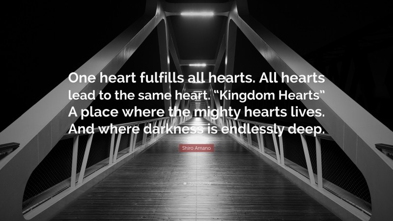 Shiro Amano Quote: “One heart fulfills all hearts. All hearts lead to the same heart. “Kingdom Hearts” A place where the mighty hearts lives. And where darkness is endlessly deep.”