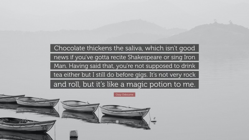 Ozzy Osbourne Quote: “Chocolate thickens the saliva, which isn’t good news if you’ve gotta recite Shakespeare or sing Iron Man. Having said that, you’re not supposed to drink tea either but I still do before gigs. It’s not very rock and roll, but it’s like a magic potion to me.”