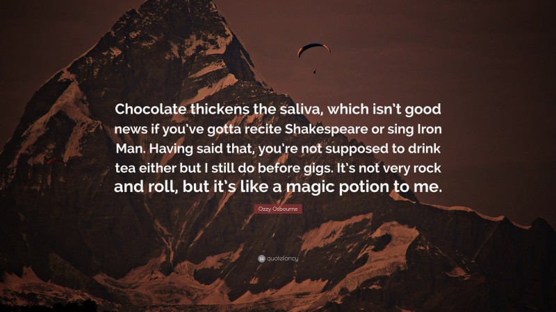 Ozzy Osbourne Quote: “Chocolate thickens the saliva, which isn’t good news if you’ve gotta recite Shakespeare or sing Iron Man. Having said that, you’re not supposed to drink tea either but I still do before gigs. It’s not very rock and roll, but it’s like a magic potion to me.”