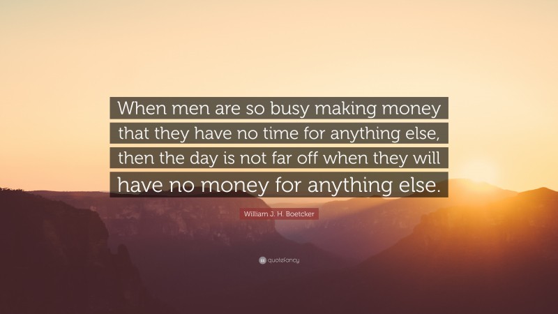 William J. H. Boetcker Quote: “When men are so busy making money that they have no time for anything else, then the day is not far off when they will have no money for anything else.”
