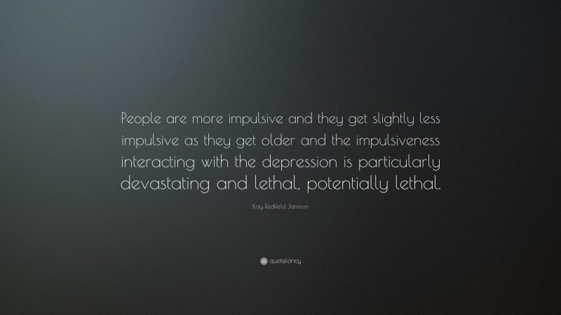Kay Redfield Jamison Quote: “People are more impulsive and they get slightly less impulsive as they get older and the impulsiveness interacting with the depression is particularly devastating and lethal, potentially lethal.”