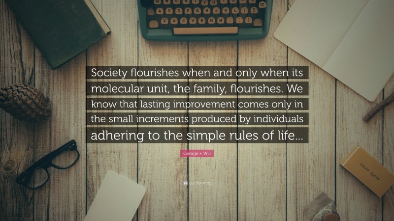 George F. Will Quote: “Society flourishes when and only when its molecular unit, the family, flourishes. We know that lasting improvement comes only in the small increments produced by individuals adhering to the simple rules of life...”