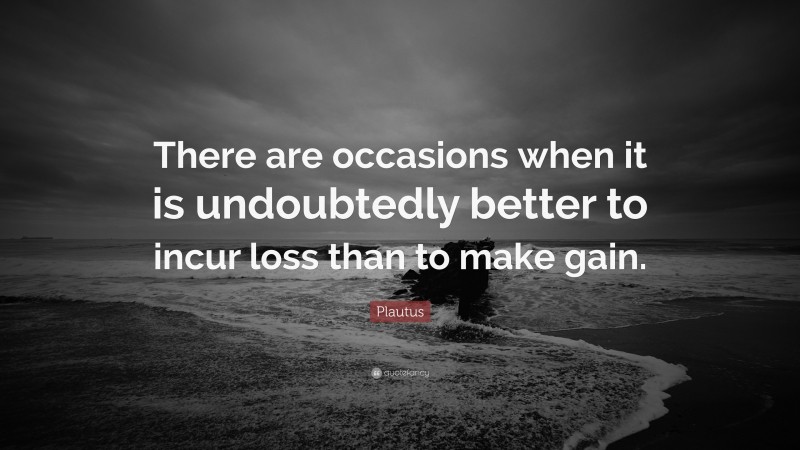 Plautus Quote: “There are occasions when it is undoubtedly better to incur loss than to make gain.”