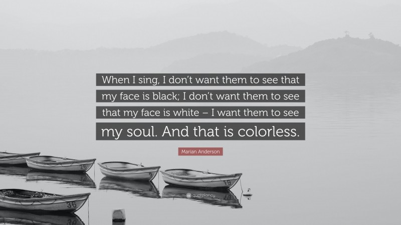 Marian Anderson Quote: “When I sing, I don’t want them to see that my face is black; I don’t want them to see that my face is white – I want them to see my soul. And that is colorless.”