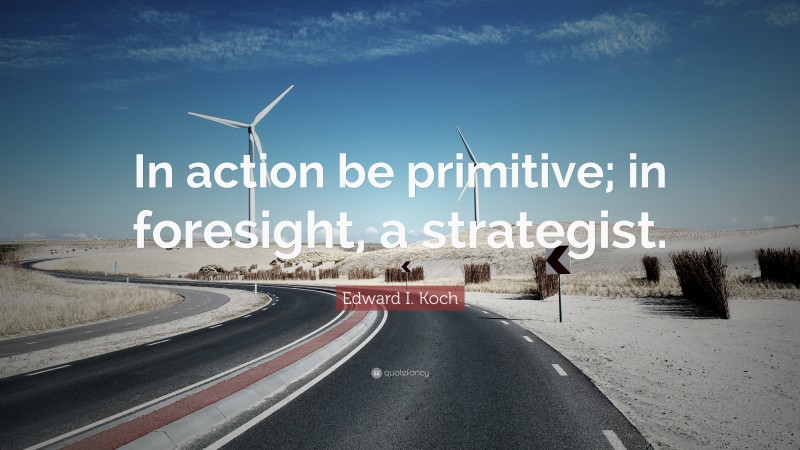 Edward I. Koch Quote: “In action be primitive; in foresight, a strategist.”