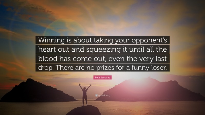 Pete Sampras Quote: “Winning is about taking your opponent’s heart out and squeezing it until all the blood has come out, even the very last drop. There are no prizes for a funny loser.”