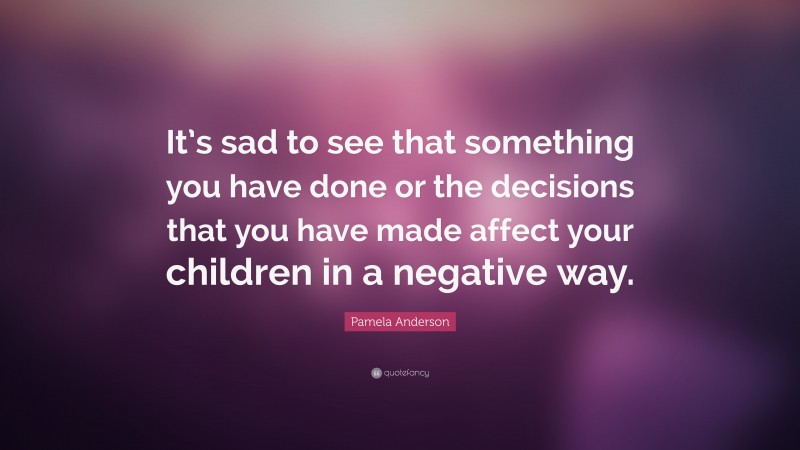 Pamela Anderson Quote: “It’s sad to see that something you have done or the decisions that you have made affect your children in a negative way.”