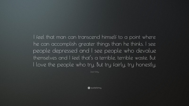 Jack Kirby Quote: “I feel that man can transcend himself to a point where he can accomplish greater things than he thinks. I see people depressed and I see people who devalue themselves and I feel that’s a terrible, terrible waste. But I love the people who try. But try fairly, try honestly.”