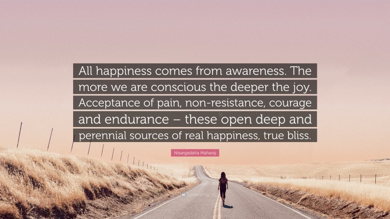 Nisargadatta Maharaj Quote: “All happiness comes from awareness. The more we are conscious the deeper the joy. Acceptance of pain, non-resistance, courage and endurance – these open deep and perennial sources of real happiness, true bliss.”