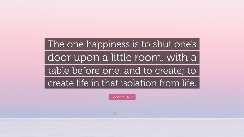 Eleanora Duse Quote: “The one happiness is to shut one’s door upon a little room, with a table before one, and to create; to create life in that isolation from life.”