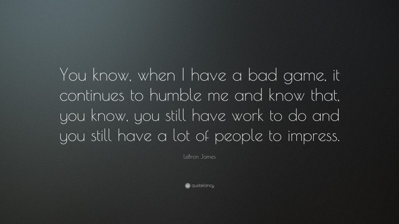 LeBron James Quote: “You know, when I have a bad game, it continues to humble me and know that, you know, you still have work to do and you still have a lot of people to impress.”