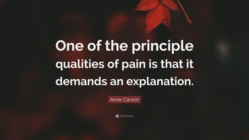 Anne Carson Quote: “One of the principle qualities of pain is that it demands an explanation.”