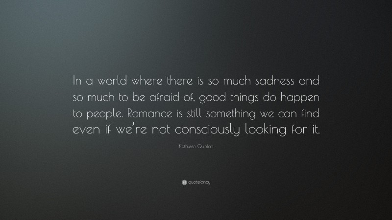 Kathleen Quinlan Quote: “In a world where there is so much sadness and so much to be afraid of, good things do happen to people. Romance is still something we can find even if we’re not consciously looking for it.”
