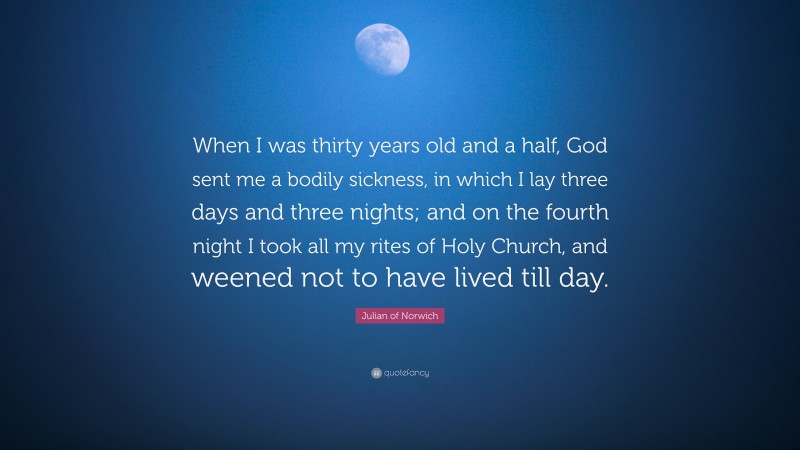 Julian of Norwich Quote: “When I was thirty years old and a half, God sent me a bodily sickness, in which I lay three days and three nights; and on the fourth night I took all my rites of Holy Church, and weened not to have lived till day.”