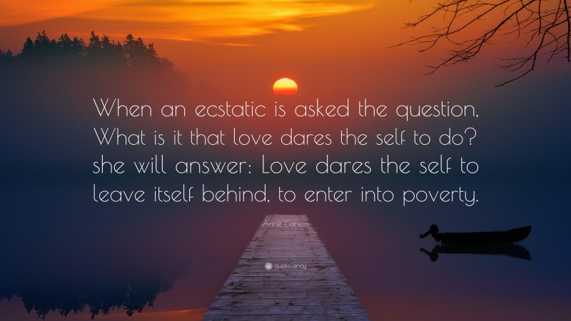 Anne Carson Quote: “When an ecstatic is asked the question, What is it that love dares the self to do? she will answer: Love dares the self to leave itself behind, to enter into poverty.”