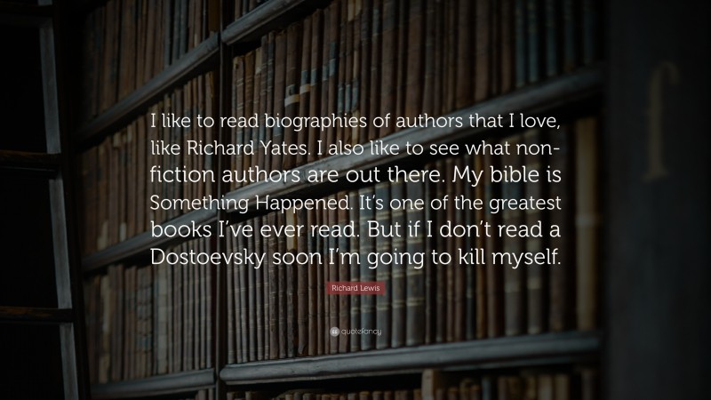 Richard Lewis Quote: “I like to read biographies of authors that I love, like Richard Yates. I also like to see what non-fiction authors are out there. My bible is Something Happened. It’s one of the greatest books I’ve ever read. But if I don’t read a Dostoevsky soon I’m going to kill myself.”