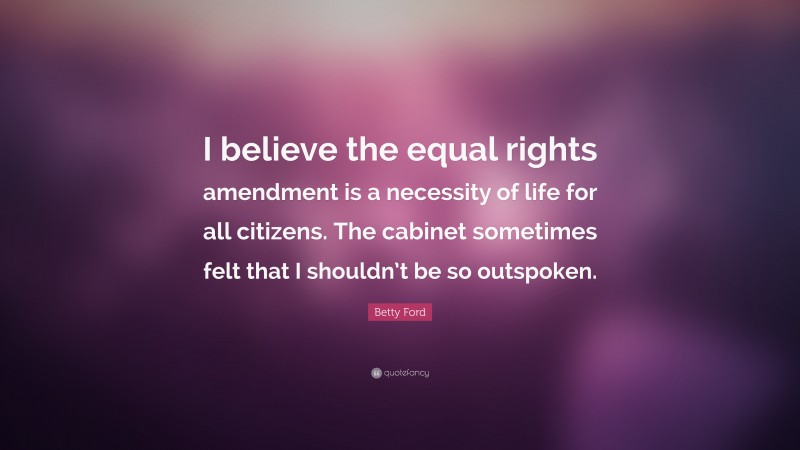 Betty Ford Quote: “I believe the equal rights amendment is a necessity of life for all citizens. The cabinet sometimes felt that I shouldn’t be so outspoken.”