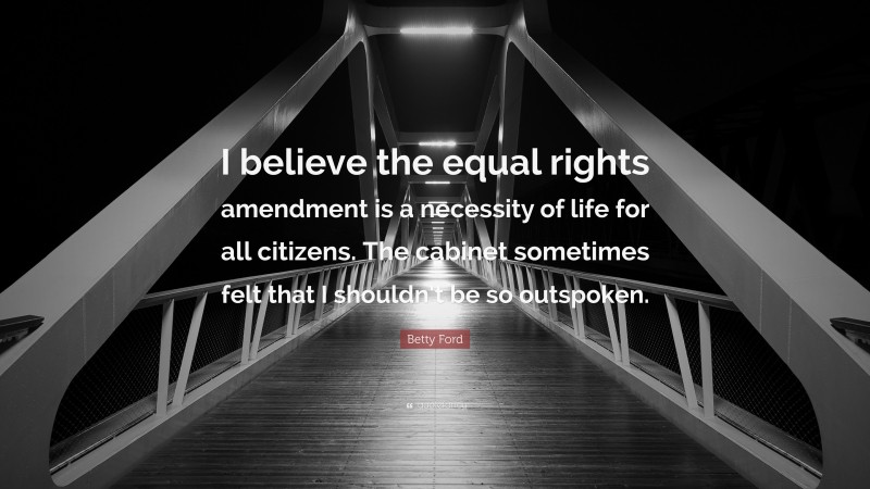 Betty Ford Quote: “I believe the equal rights amendment is a necessity of life for all citizens. The cabinet sometimes felt that I shouldn’t be so outspoken.”