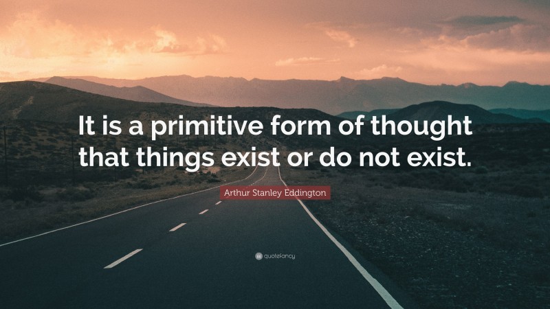 Arthur Stanley Eddington Quote: “It is a primitive form of thought that things exist or do not exist.”