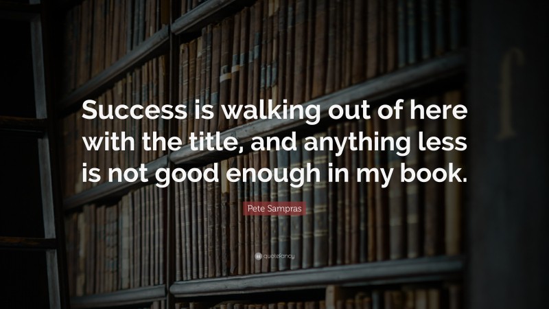 Pete Sampras Quote: “Success is walking out of here with the title, and anything less is not good enough in my book.”