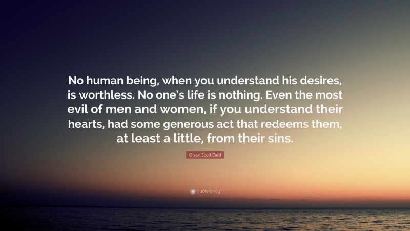 Orson Scott Card Quote: “No human being, when you understand his desires, is worthless. No one’s life is nothing. Even the most evil of men and women, if you understand their hearts, had some generous act that redeems them, at least a little, from their sins.”