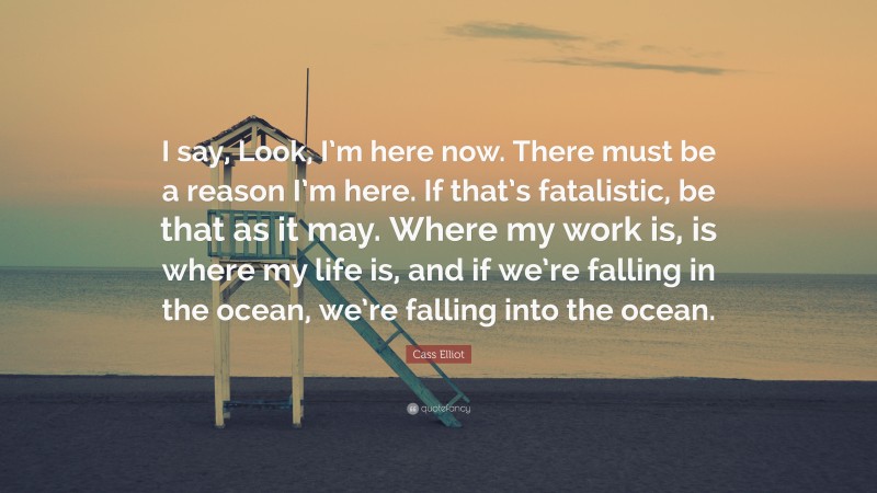 Cass Elliot Quote: “I say, Look, I’m here now. There must be a reason I’m here. If that’s fatalistic, be that as it may. Where my work is, is where my life is, and if we’re falling in the ocean, we’re falling into the ocean.”