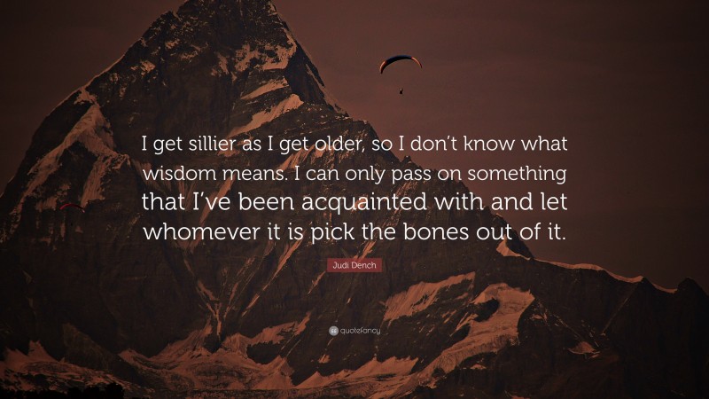 Judi Dench Quote: “I get sillier as I get older, so I don’t know what wisdom means. I can only pass on something that I’ve been acquainted with and let whomever it is pick the bones out of it.”