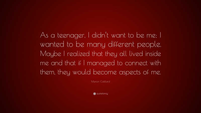 Marion Cotillard Quote: “As a teenager, I didn’t want to be me; I wanted to be many different people. Maybe I realized that they all lived inside me and that if I managed to connect with them, they would become aspects of me.”