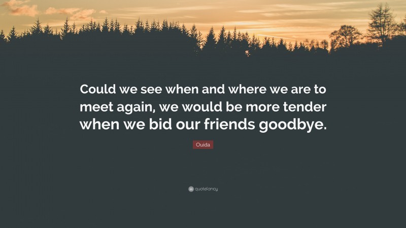 Ouida Quote: “Could we see when and where we are to meet again, we would be more tender when we bid our friends goodbye.”