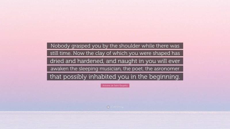 Antoine de Saint-Exupéry Quote: “Nobody grasped you by the shoulder while there was still time. Now the clay of which you were shaped has dried and hardened, and naught in you will ever awaken the sleeping musician, the poet, the asronomer that possibly inhabited you in the beginning.”