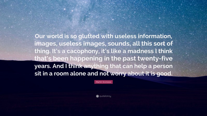 Martin Scorsese Quote: “Our world is so glutted with useless information, images, useless images, sounds, all this sort of thing. It’s a cacophony, it’s like a madness I think that’s been happening in the past twenty-five years. And I think anything that can help a person sit in a room alone and not worry about it is good.”